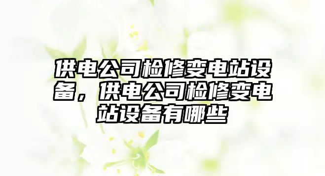 供電公司檢修變電站設備，供電公司檢修變電站設備有哪些