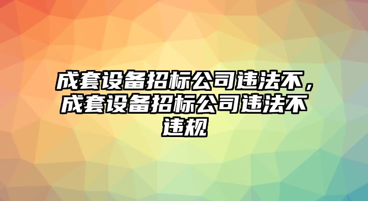成套設備招標公司違法不，成套設備招標公司違法不違規