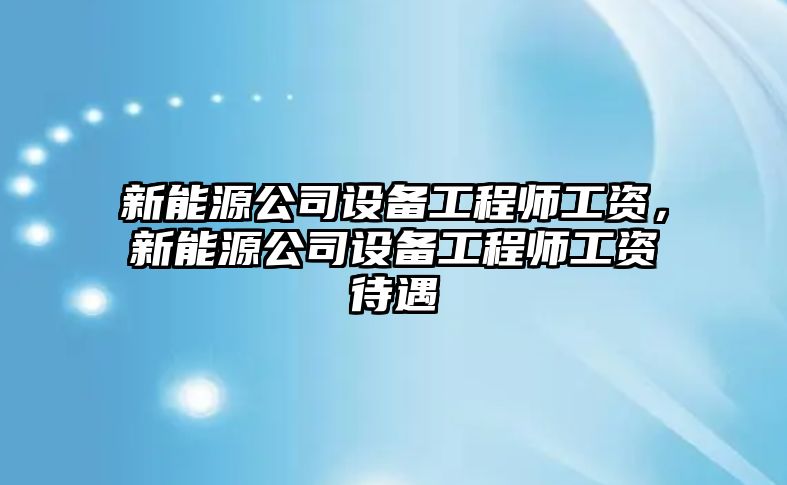 新能源公司設備工程師工資，新能源公司設備工程師工資待遇