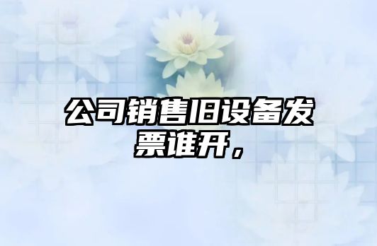 公司銷(xiāo)售舊設備發(fā)票誰(shuí)開(kāi)，