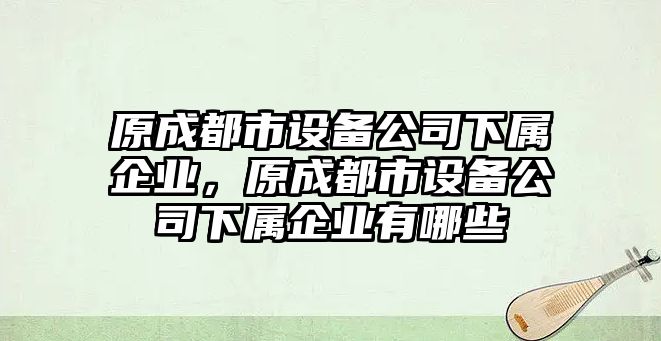 原成都市設備公司下屬企業(yè)，原成都市設備公司下屬企業(yè)有哪些