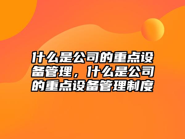什么是公司的重點(diǎn)設備管理，什么是公司的重點(diǎn)設備管理制度