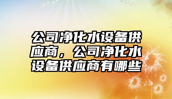 公司凈化水設備供應商，公司凈化水設備供應商有哪些