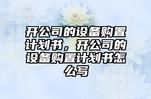 開(kāi)公司的設備購置計劃書(shū)，開(kāi)公司的設備購置計劃書(shū)怎么寫(xiě)