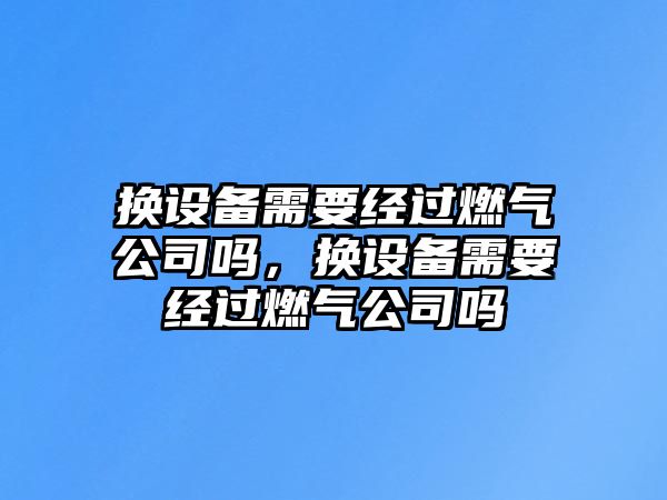 換設備需要經(jīng)過(guò)燃氣公司嗎，換設備需要經(jīng)過(guò)燃氣公司嗎