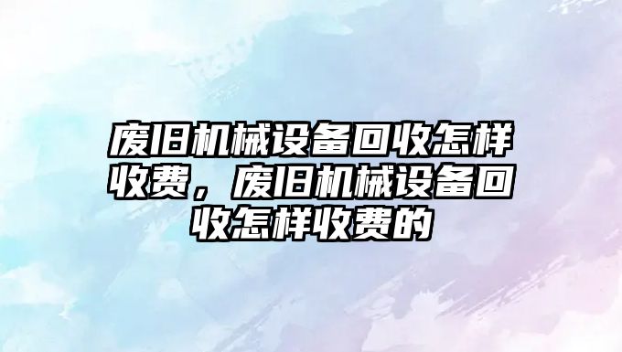 廢舊機械設備回收怎樣收費，廢舊機械設備回收怎樣收費的