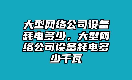 大型網(wǎng)絡(luò )公司設備耗電多少，大型網(wǎng)絡(luò )公司設備耗電多少千瓦
