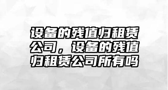 設備的殘值歸租賃公司，設備的殘值歸租賃公司所有嗎