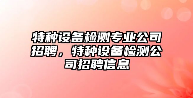 特種設備檢測專(zhuān)業(yè)公司招聘，特種設備檢測公司招聘信息