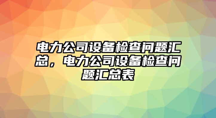 電力公司設備檢查問(wèn)題匯總，電力公司設備檢查問(wèn)題匯總表
