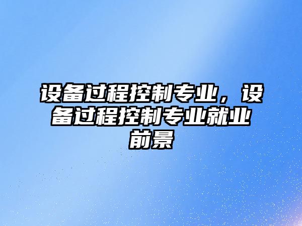 設備過(guò)程控制專(zhuān)業(yè)，設備過(guò)程控制專(zhuān)業(yè)就業(yè)前景