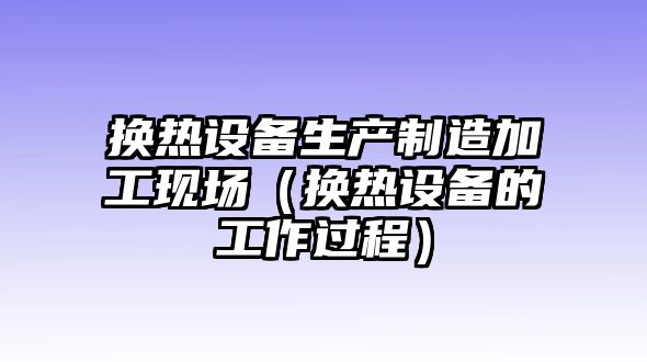 換熱設備生產(chǎn)制造加工現場(chǎng)(換熱設備的工作過(guò)程)