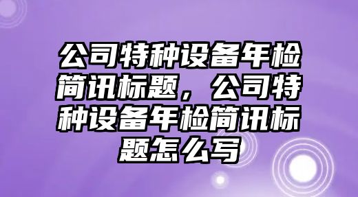 公司特種設備年檢簡(jiǎn)訊標題，公司特種設備年檢簡(jiǎn)訊標題怎么寫(xiě)