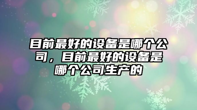 目前最好的設備是哪個(gè)公司，目前最好的設備是哪個(gè)公司生產(chǎn)的