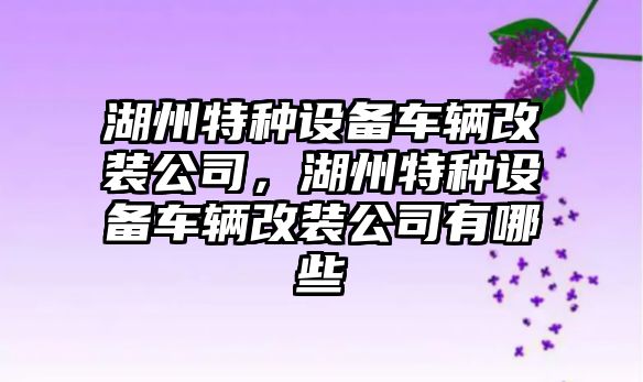 湖州特種設備車(chē)輛改裝公司，湖州特種設備車(chē)輛改裝公司有哪些