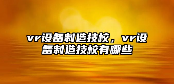 vr設備制造技校，vr設備制造技校有哪些