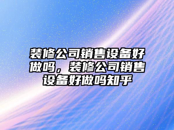 裝修公司銷(xiāo)售設備好做嗎，裝修公司銷(xiāo)售設備好做嗎知乎