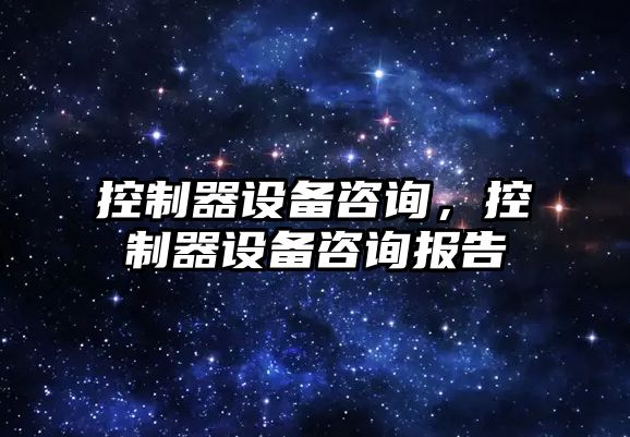 控制器設備咨詢(xún)，控制器設備咨詢(xún)報告