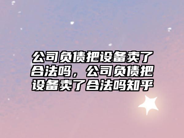 公司負債把設備賣(mài)了合法嗎，公司負債把設備賣(mài)了合法嗎知乎