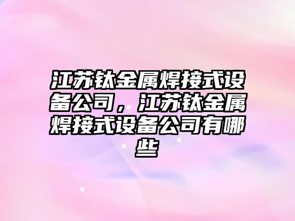江蘇鈦金屬焊接式設備公司，江蘇鈦金屬焊接式設備公司有哪些