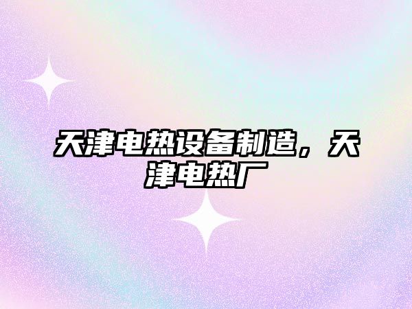 天津電熱設備制造，天津電熱廠(chǎng)