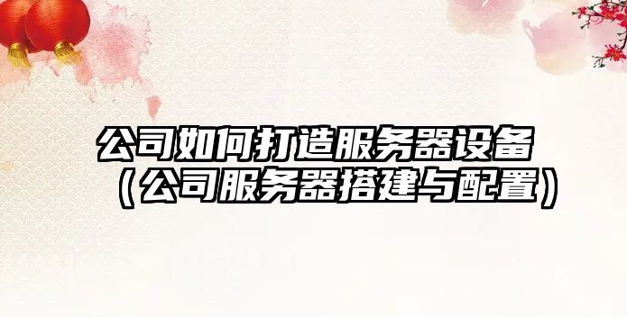 公司如何打造服務(wù)器設備（公司服務(wù)器搭建與配置）