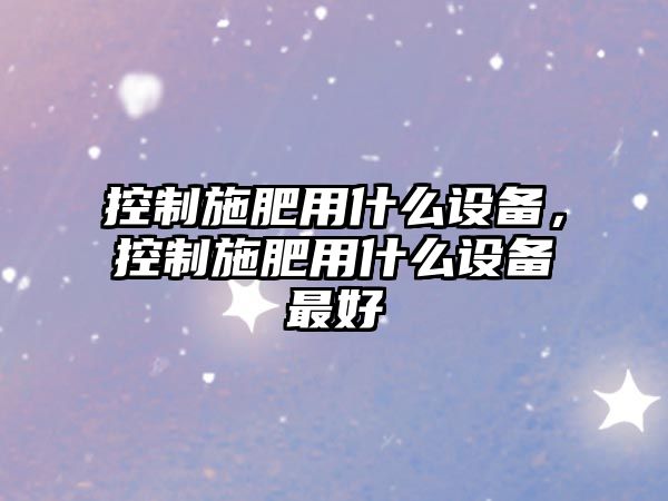 控制施肥用什么設備，控制施肥用什么設備最好