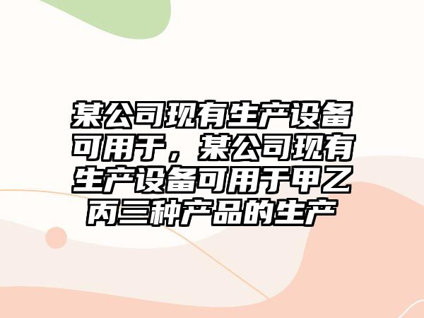 某公司現有生產(chǎn)設備可用于，某公司現有生產(chǎn)設備可用于甲乙丙三種產(chǎn)品的生產(chǎn)