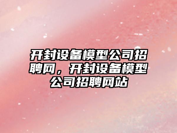 開(kāi)封設備模型公司招聘網(wǎng)，開(kāi)封設備模型公司招聘網(wǎng)站
