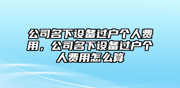公司名下設備過(guò)戶(hù)個(gè)人費用，公司名下設備過(guò)戶(hù)個(gè)人費用怎么算