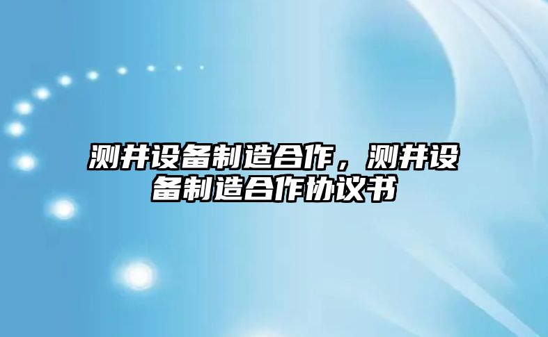 測井設備制造合作，測井設備制造合作協(xié)議書(shū)