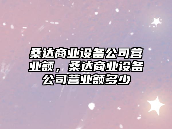 桑達商業(yè)設備公司營(yíng)業(yè)額，桑達商業(yè)設備公司營(yíng)業(yè)額多少