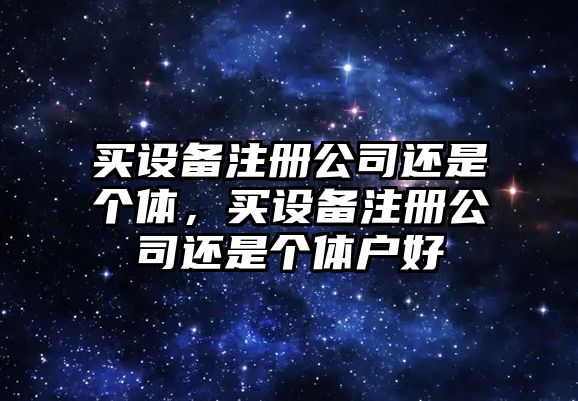 買(mǎi)設備注冊公司還是個(gè)體，買(mǎi)設備注冊公司還是個(gè)體戶(hù)好