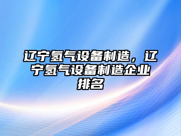 遼寧氫氣設備制造，遼寧氫氣設備制造企業(yè)排名