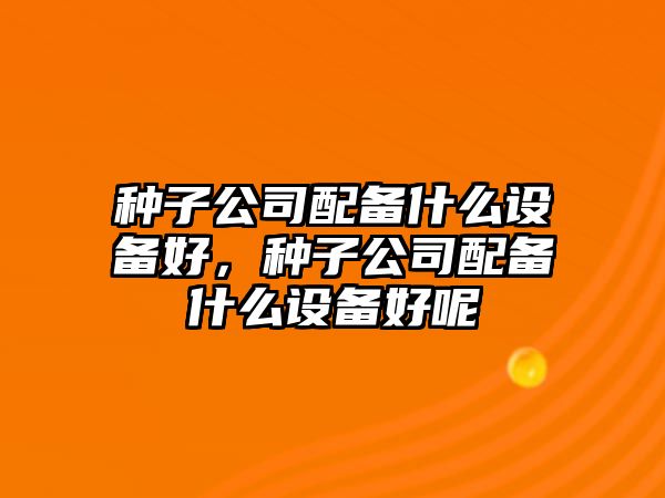 種子公司配備什么設備好，種子公司配備什么設備好呢