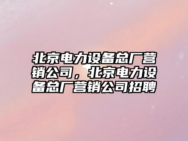 北京電力設備總廠(chǎng)營(yíng)銷(xiāo)公司，北京電力設備總廠(chǎng)營(yíng)銷(xiāo)公司招聘