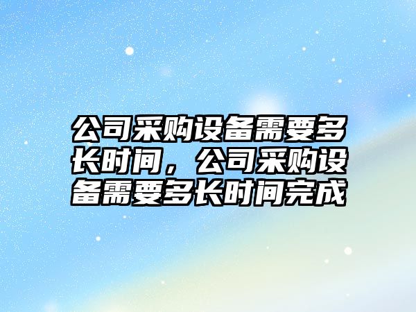公司采購設備需要多長(cháng)時(shí)間，公司采購設備需要多長(cháng)時(shí)間完成