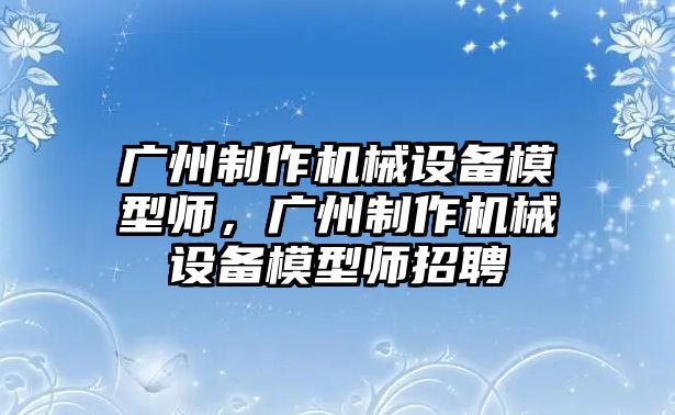 廣州制作機械設備模型師，廣州制作機械設備模型師招聘