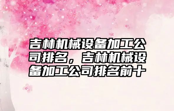 吉林機械設備加工公司排名，吉林機械設備加工公司排名前十