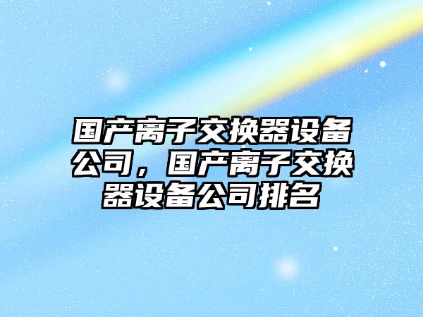國產(chǎn)離子交換器設備公司，國產(chǎn)離子交換器設備公司排名