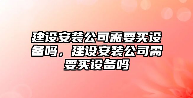 建設安裝公司需要買(mǎi)設備嗎，建設安裝公司需要買(mǎi)設備嗎