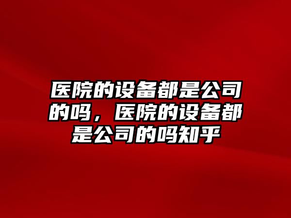醫院的設備都是公司的嗎，醫院的設備都是公司的嗎知乎