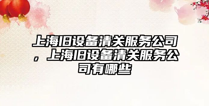 上海舊設備清關(guān)服務(wù)公司，上海舊設備清關(guān)服務(wù)公司有哪些