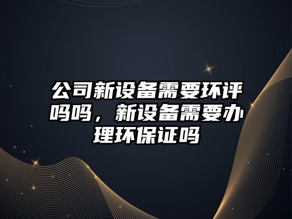 公司新設備需要環(huán)評嗎嗎，新設備需要辦理環(huán)保證嗎