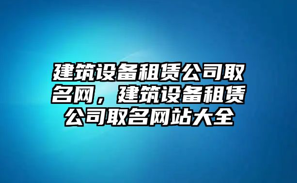 建筑設備租賃公司取名網(wǎng)，建筑設備租賃公司取名網(wǎng)站大全
