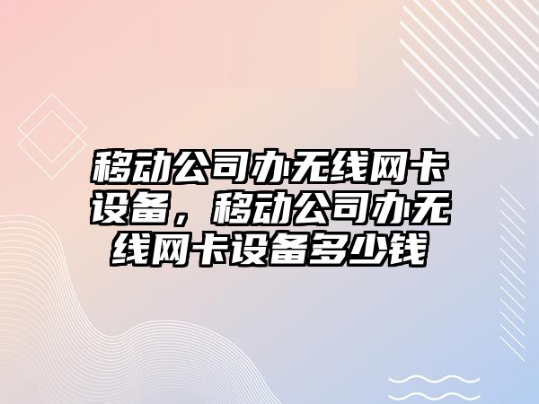 移動(dòng)公司辦無(wú)線(xiàn)網(wǎng)卡設備，移動(dòng)公司辦無(wú)線(xiàn)網(wǎng)卡設備多少錢(qián)