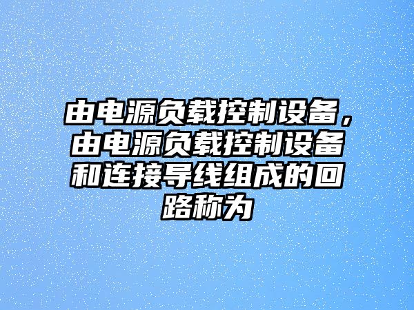 由電源負載控制設備，由電源負載控制設備和連接導線(xiàn)組成的回路稱(chēng)為