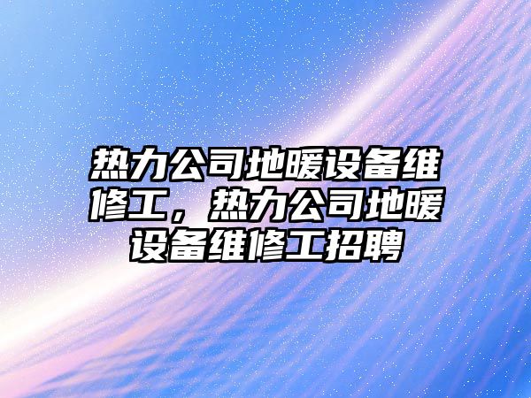 熱力公司地暖設備維修工，熱力公司地暖設備維修工招聘