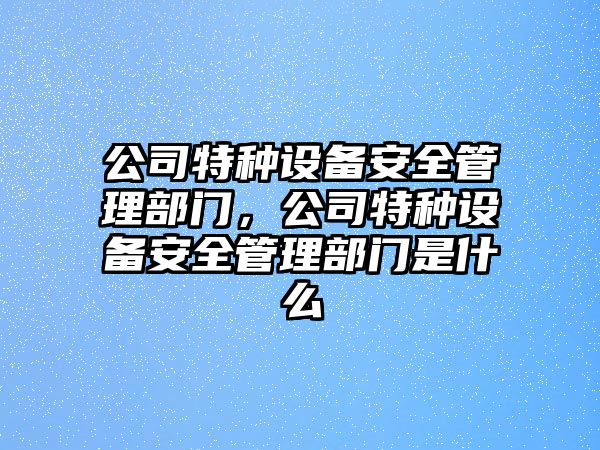 公司特種設備安全管理部門(mén)，公司特種設備安全管理部門(mén)是什么