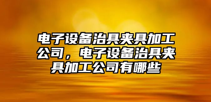 電子設備治具夾具加工公司，電子設備治具夾具加工公司有哪些